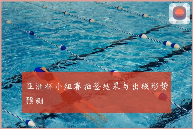 亚洲杯小组赛抽签结果与出线形势预测