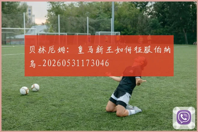 贝林厄姆：皇马新王如何征服伯纳乌_20260531173046