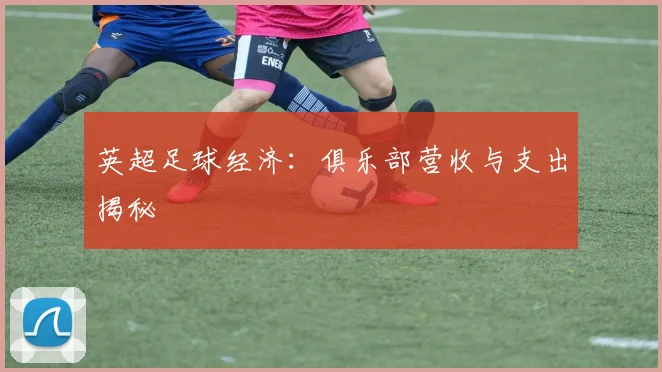 英超足球经济：俱乐部营收与支出揭秘