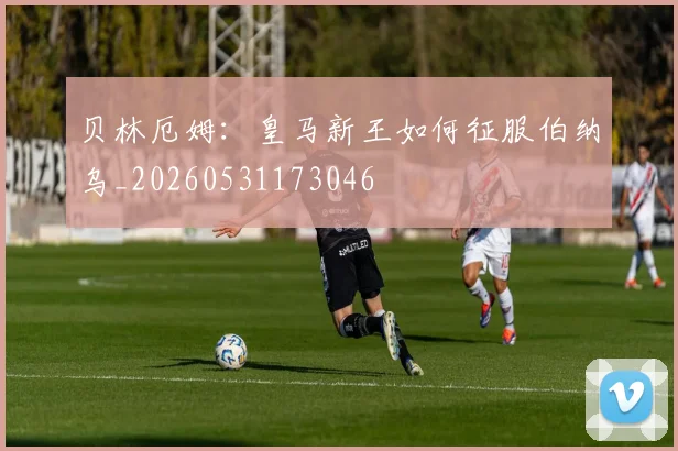 贝林厄姆：皇马新王如何征服伯纳乌_20260531173046