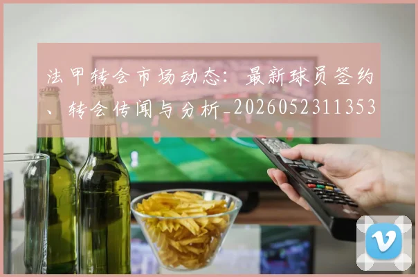 法甲转会市场动态：最新球员签约、转会传闻与分析_20260523113537