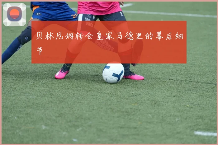 贝林厄姆转会皇家马德里的幕后细节