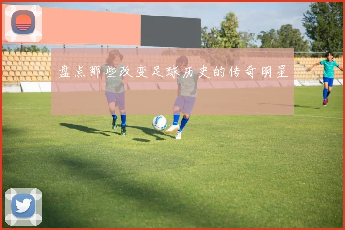 盘点那些改变足球历史的传奇明星